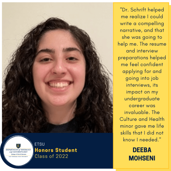 Deeba Mohseni
ETSU
Honors Student
Class of 2022
"Dr. Schrift helped me realize I could write a compelling narrative, and that she was going to help me. The resume and interview preparations helped me feel confident applying for and going into job interviews, its impact on my undergraduate career was invaluable. The Culture and Health minor gave me life skills that I did not know I needed."