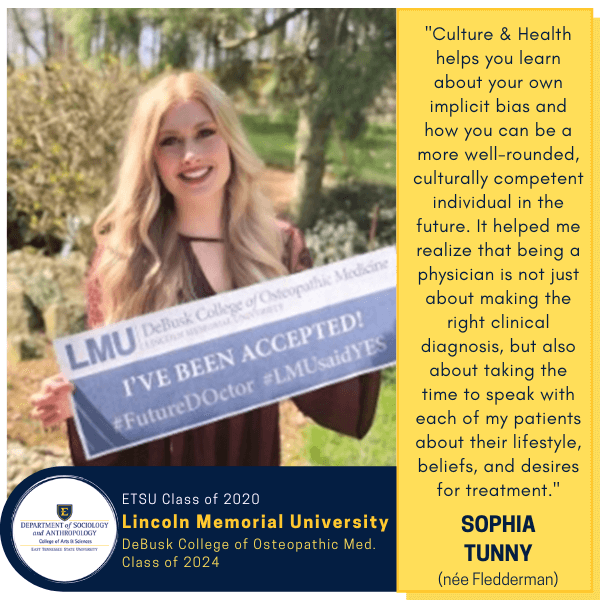 Sophia Tunny (née Fledderman)
ETSU Class of 2020
Lincoln Memorial University
DeBusk College of Osteopathic Med.
Class of 2024
"Culture & Health helps you learn about your own implicit bias and how you can be a more well-rounded, culturally competent individual in the future. It helped me realize that being a physician is not just about making the right clinical diagnosis, but also about taking the time to speak with each of my patients about their lifestyle, beliefs, and desires for treatment."