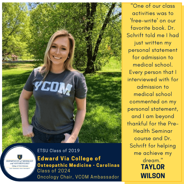 Taylor Wilson
ETSU Class of 2019
Edward Via College of Osteopathic Medicine - Carolinas
Class of 2024
Oncology Chair, VCOM Ambassador
"One of our class activities was to 'free-write' on our favorite book. Dr. Schrift told me I had just written my personal statement for admission to medical school. Every person that I interviewed with for admission to medical school commented on my personal statement, and I am beyond thankful for the Pre-Health Seminar course and Dr. Schrift for helping me achieve my dream."