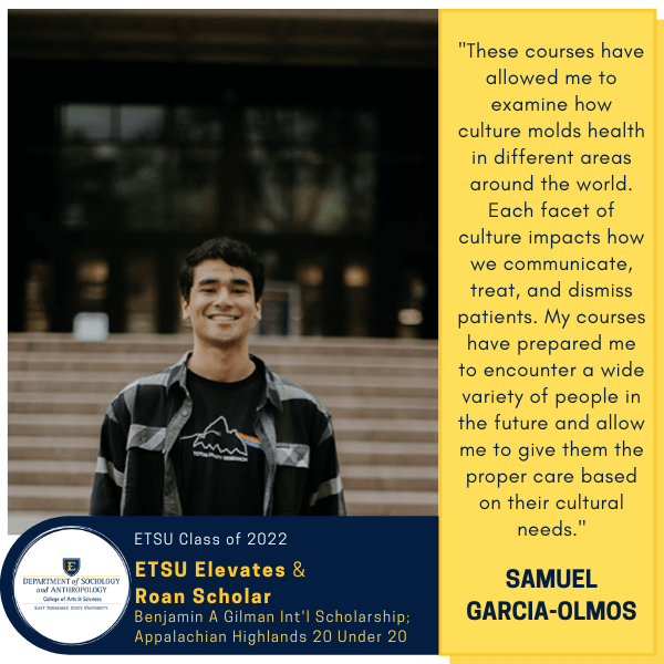 Samuel Garcia-Olmos
ETSU Class of 2022
ETSU Elevates & Roan Scholar
Benjamin A Gilman Int'l Scholarship; Appalachian Highlands 20 Under 20
"These courses have allowed me to examine how culture molds health in different areas around the world. Each facet of culture impacts how we communicate, treat, and dismiss patients. My courses have prepared me to encounter a wide variety of people in the future and allow me to give them the proper care based on their cultural needs."