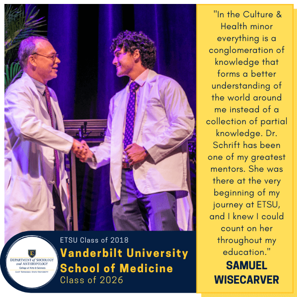 Samuel Wisecarver
ETSU Class of 2018
Vanderbilt University School of Medicine
Class of 2026
 "In the Culture & Health minor everything is a conglomeration of knowledge that forms a better understanding of the world around me instead of a collection of partial knowledge. Dr. Schrift has been one of my greatest mentors. She was there at the very beginning of my journey at ETSU, and I knew I could count on her throughout my education."