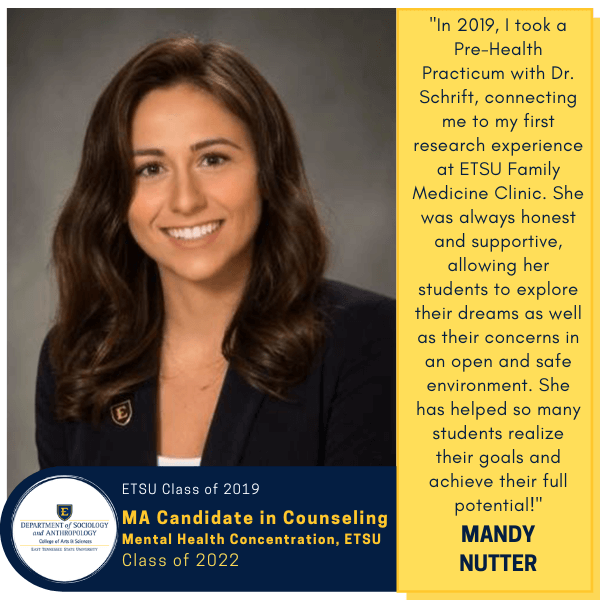 Mandy Nutter
ETSU Class of 2019
MA Candidate in Counseling
Mental Health Concentration, ETSU
Class of 2022
"In 2019, I took a Pre-Health Practicum with Dr. Schrift, connecting me to my first research experience at ETSU Family Medicine Clinic. She was always honest and supportive, allowing her students to explore their dreams as well as their concerns in an open and safe environment. She has helped so many students realize their goals and achieve their full potential!"