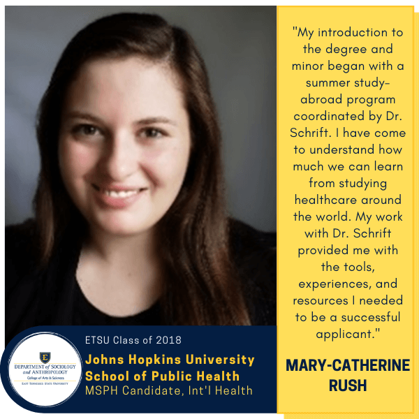 Mary-Catherine Rush
ETSU Class of 2018
Johns Hopkins University School of Public Health
MSPH Candidate, Int'l Health
"My introduction to the degree and minor began with a summer study-abroad program coordinated by Dr. Schrift. I have come to understand how much we can learn from studying healthcare around the world. My work with Dr. Schrift provided me with the tools, experiences, and resources I needed to be a successful applicant."