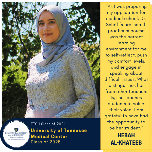 Hebah Al-Khateeb
ETSU Class of 2021
University of Tennessee Medical Center
Class of 2025
"As I was preparing my application for medical school, Dr. Schrift’s pre-health practicum course was the perfect learning environment for me to self-reflect, push my comfort levels, and engage in speaking about difficult issues. What distinguishes her from other teachers is, she teaches students to value their voice. I am grateful to have had the opportunity to be her student."