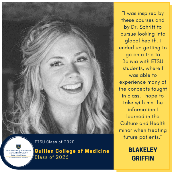 Blakeley Griffin
ETSU Class of 2020
Quillen College of Medicine
Class of 2026
"I was inspired by these courses and by Dr. Schrift to pursue looking into global health. I ended up getting to go on a trip to Bolivia with ETSU students, where I was able to experience many of the concepts taught in class. I hope to take with me the information I learned in the Culture and Health minor when treating future patients."