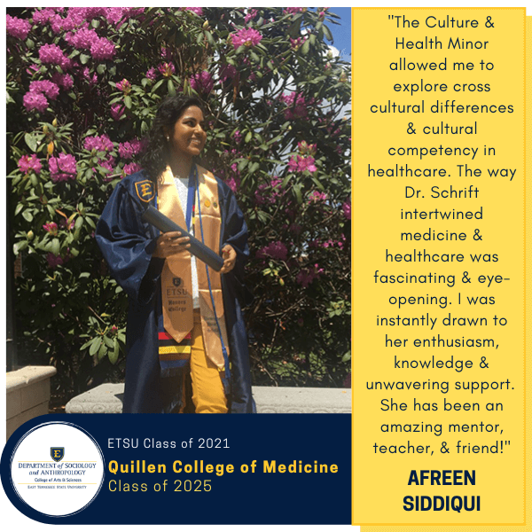 Afreen Siddiqui
ETSU Class of 2021
Quillen College of Medicine
Class of 2025
"The Culture & Health Minor allowed me to explore cross cultural differences & cultural competency in healthcare. The way Dr. Schrift intertwined medicine & healthcare was fascinating & eye-opening. I was instantly drawn to her enthusiasm, knowledge & unwavering support.  She has been an amazing mentor, teacher, & friend!"