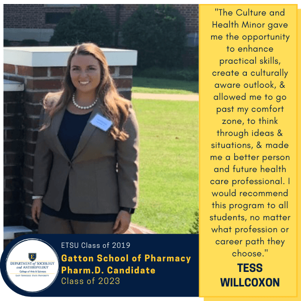 Tess Willcoxon
ETSU Class of 2019
Gatton School of Pharmacy
Pharm.D Candidate
Class of 2023
"The Culture and Health Minor gave me the opportunity to enhance practical skills, create a culturally aware outlook, & allowed me to go past my comfort zone, to think through ideas & situations, & made me a better person and future health care professional. I would recommend this program to all students, no matter what profession or career path they choose."