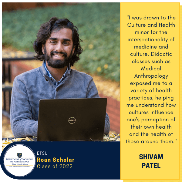 Shivam Patel
ETSU
Roan Scholar
Class of 2022
"I was drawn to the Culture and Health minor for the intersectionality of medicine and culture. Didactic classes such as Medical Anthropology exposed me to a variety of health practices, helping me understand how cultures influence one's perception of their own health and the health of those around them."
