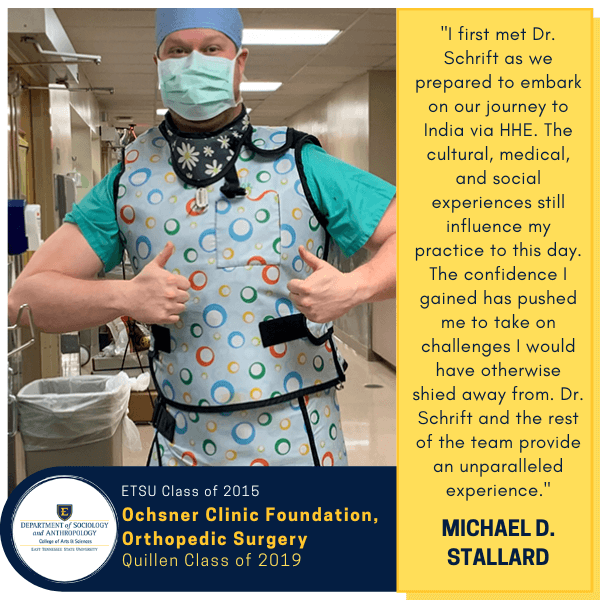 Michael D. Stallard
ETSU Class of 2015
Ochsner Clinic Foundation, Orthopedic Surgery
Quillen Class of 2019
"I first met Dr. Schrift as we prepared to embark on our journey to India via HHE. The cultural, medical, and social experiences still influence my practice to this day. The confidence I gained has pushed me to take on challenges I would have otherwise shied away from. Dr. Schrift and the rest of the team provide an unparalleled experience."
