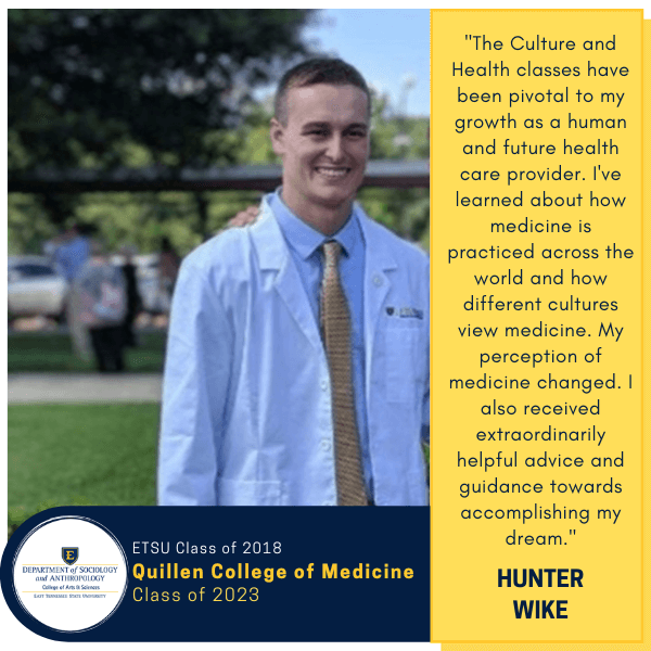 Hunter Wike
ETSU Class of 2018
Quillen College of Medicine
Class of 2023
"The Culture and Health classes have been pivotal to my growth as a human and future health care provider. I've learned about how medicine is practiced across the world and how different cultures view medicine. My perception of medicine changed. I also received extraordinarily helpful advice and guidance towards accomplishing my dream."