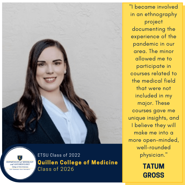Tatum Gross
ETSU Class of 2022
Quillen College of Medicine
Class of 2026
"I became involved in an ethnography project documenting the experience of the pandemic in our area. The minor allowed me to participate in courses related to the medical field that were not included in my major. These courses gave me unique insights, and I believe they will make me into a more open-minded, well-rounded physician."