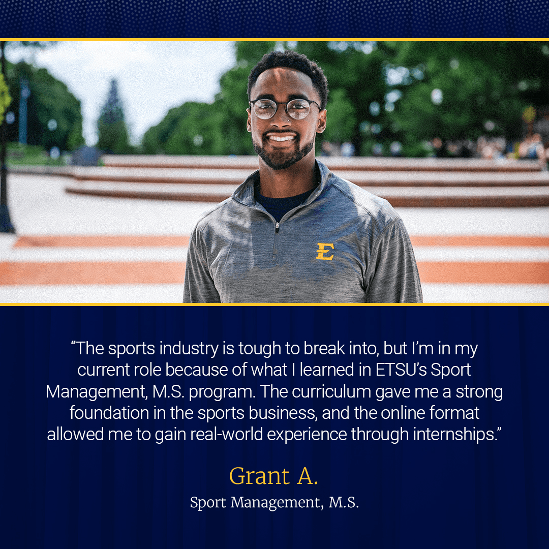 “The sports industry is tough to break into, but I’m in my role as an Account Executive with the Knoxville Ice Bears because of what I learned in ETSU’s MS in Sport Management program. The curriculum gave me a strong foundation in the business of sport, and the online format allowed me to gain real-world experience through internships."