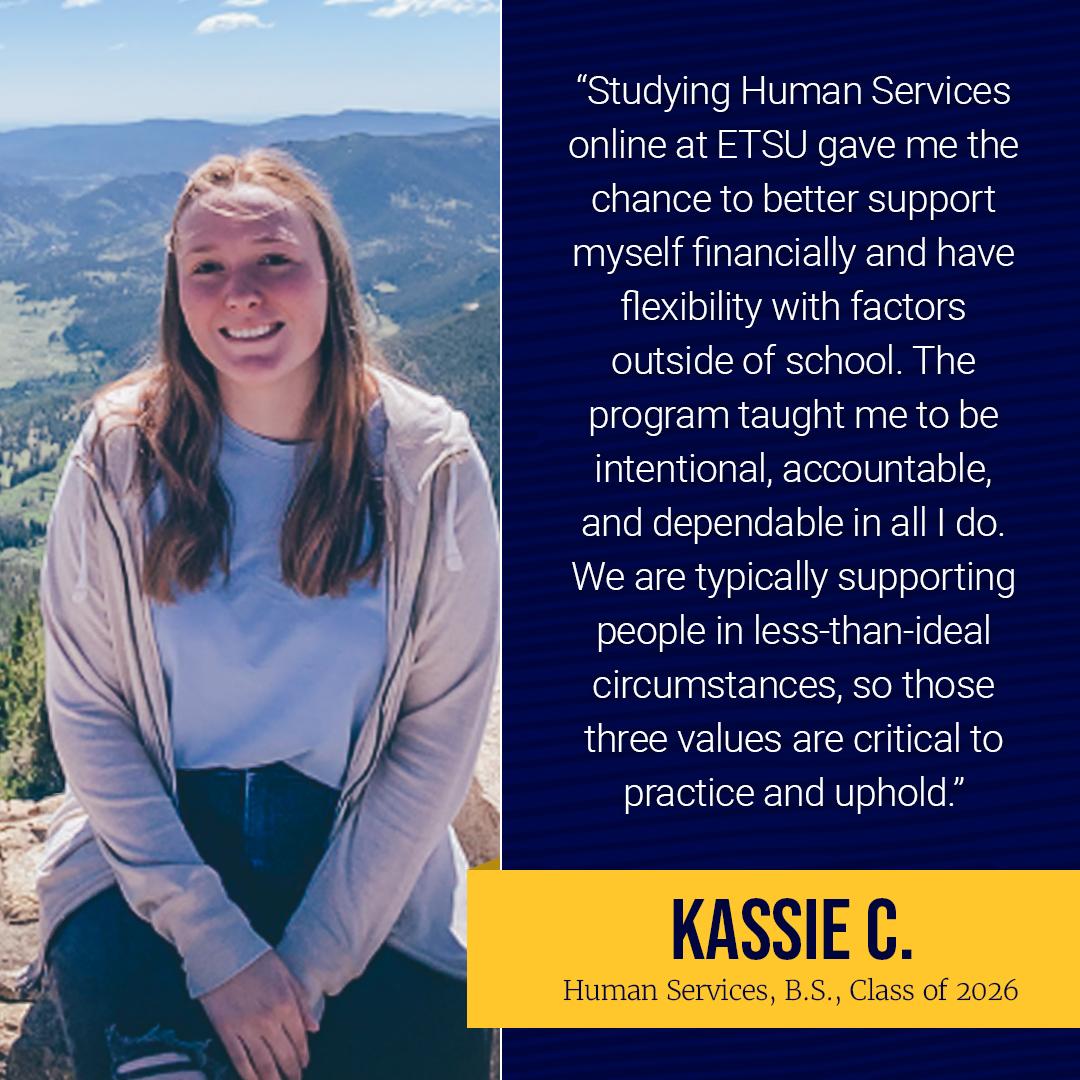 "Studying Human Services online at ETSU gave me the chance to better support myself financially and have flexibility with factors outside of school. The ETSU HS program taught me to be intentional, accountable, and dependable in all I do. We are typically supporting people in less-than-ideal circumstances, so those three values are critical to practice and uphold."