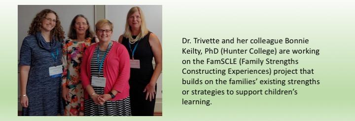 Dr. Trivette and her colleague Bonnie Keilty, PhD (Hunter College) are working on the FamSCLE (Family Strengths Constructing Experiences) project that builds on the families’ existing strengths or strategies to support children’s learning. 
