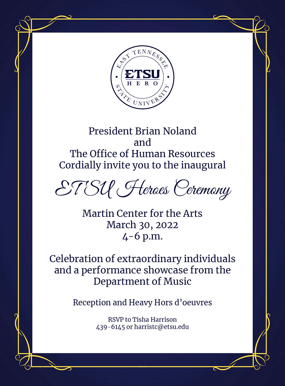 President Brian Noland and the Office of Human Resources cordially invite you to the inaugural ETSU Heroes Ceremony at the Martin Center for the Arts on Wednesday, March 30, 2022, from 4-6 p.m. for a celebration of extraordinary individuals and a performance showcase from the Department of Music. Reception and heavy d'oeuvres to follow. RSVP to Tish Harrison at 423-439-6145 or harristc@etsu.edu. 