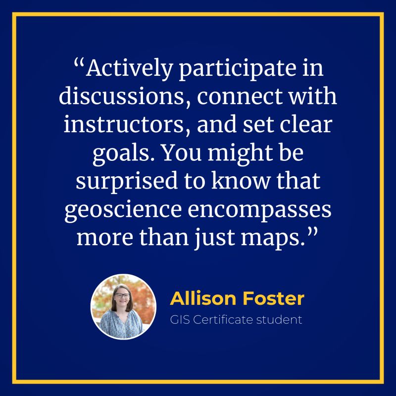 Allison Foster, GIS certificate student says: "Actively participate in discussions, connect with instructors, and set clear goals. You might be surprised to know that geoscience encompasses more than just maps."