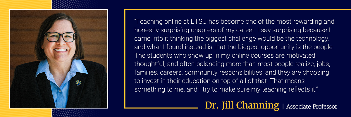 Dr. Jill Channing quote: Teaching online at ETSU has become one of the most rewarding and honestly surprising chapters of my career. I say surprising because I came into it thinking the biggest challenge would be the technology, and what I found instead is that the biggest opportunity is the people. The students who show up in my online courses are motivated, thoughtful, and often balancing more than most people realize, jobs, families, careers, community responsibilities, and they are choosing to invest in their education on top of all of that. That means something to me, and I try to make sure my teaching reflects it.